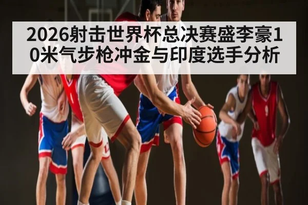 2026射击世界杯总决赛盛李豪10米气步枪冲金与印度选手分析