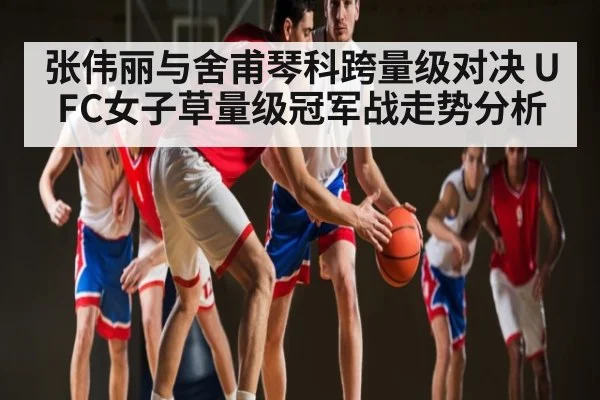张伟丽与舍甫琴科跨量级对决 UFC女子草量级冠军战走势分析