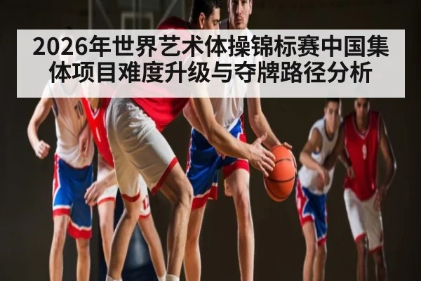 2026年世界艺术体操锦标赛中国集体项目难度升级与夺牌路径分析